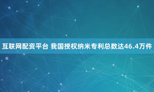 互联网配资平台 我国授权纳米专利总数达46.4万件