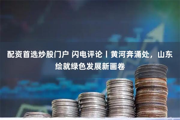 配资首选炒股门户 闪电评论丨黄河奔涌处，山东绘就绿色发展新画卷