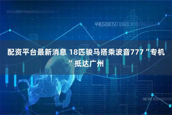 配资平台最新消息 18匹骏马搭乘波音777“专机”抵达广州