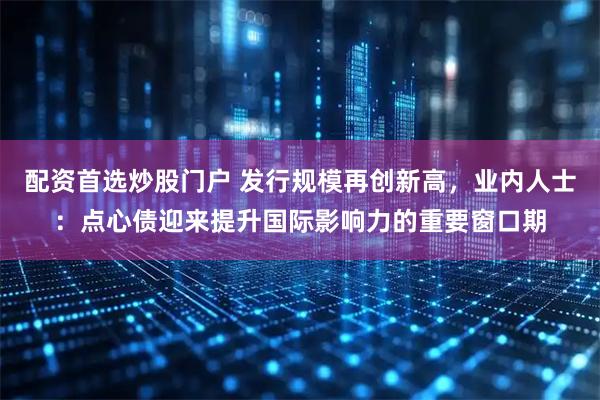 配资首选炒股门户 发行规模再创新高，业内人士：点心债迎来提升国际影响力的重要窗口期