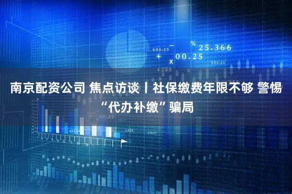 南京配资公司 焦点访谈丨社保缴费年限不够 警惕“代办补缴”骗局