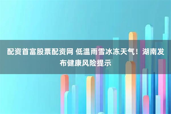 配资首富股票配资网 低温雨雪冰冻天气！湖南发布健康风险提示