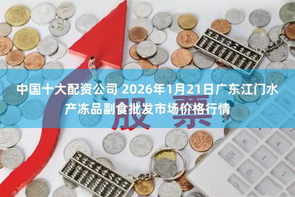 中国十大配资公司 2026年1月21日广东江门水产冻品副食批发市场价格行情