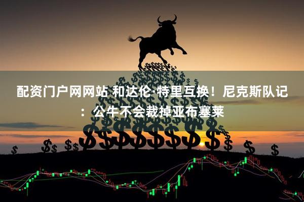 配资门户网网站 和达伦·特里互换！尼克斯队记：公牛不会裁掉亚布塞莱