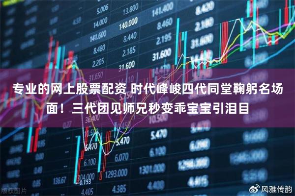 专业的网上股票配资 时代峰峻四代同堂鞠躬名场面！三代团见师兄秒变乖宝宝引泪目