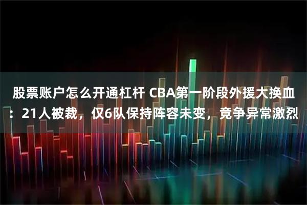 股票账户怎么开通杠杆 CBA第一阶段外援大换血：21人被裁，仅6队保持阵容未变，竞争异常激烈