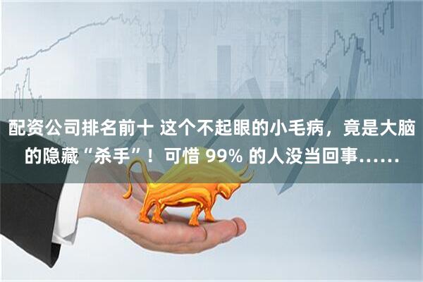 配资公司排名前十 这个不起眼的小毛病，竟是大脑的隐藏“杀手”！可惜 99% 的人没当回事……