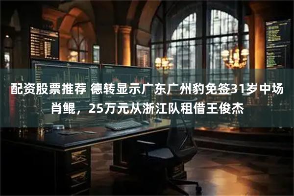 配资股票推荐 德转显示广东广州豹免签31岁中场肖鲲，25万元从浙江队租借王俊杰
