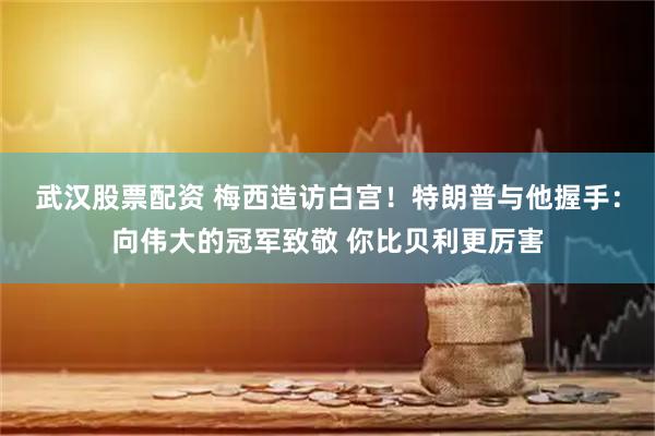 武汉股票配资 梅西造访白宫！特朗普与他握手：向伟大的冠军致敬 你比贝利更厉害