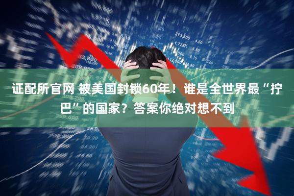 证配所官网 被美国封锁60年！谁是全世界最“拧巴”的国家？答案你绝对想不到