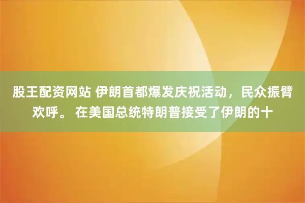 股王配资网站 伊朗首都爆发庆祝活动，民众振臂欢呼。 在美国总统特朗普接受了伊朗的十