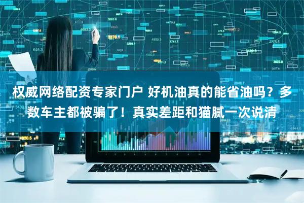 权威网络配资专家门户 好机油真的能省油吗？多数车主都被骗了！真实差距和猫腻一次说清