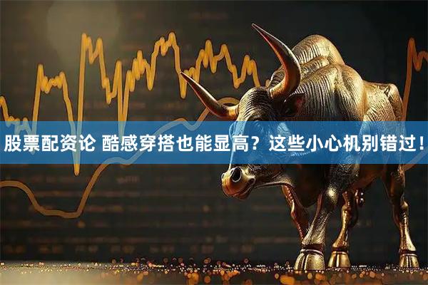 股票配资论 酷感穿搭也能显高？这些小心机别错过！