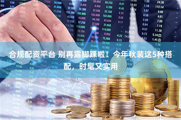 合规配资平台 别再露脚踝啦！今年秋装这5种搭配，时髦又实用