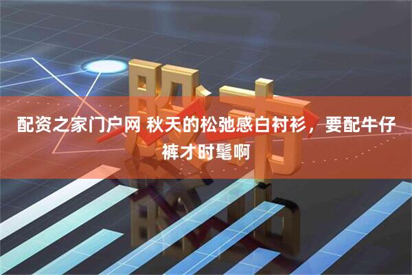 配资之家门户网 秋天的松弛感白衬衫，要配牛仔裤才时髦啊