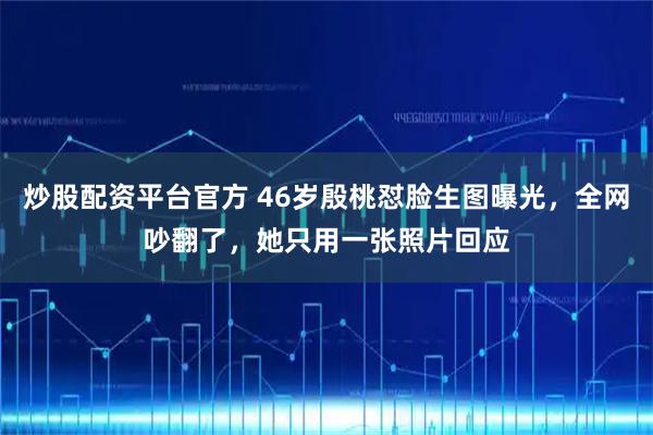 炒股配资平台官方 46岁殷桃怼脸生图曝光，全网吵翻了，她只用一张照片回应